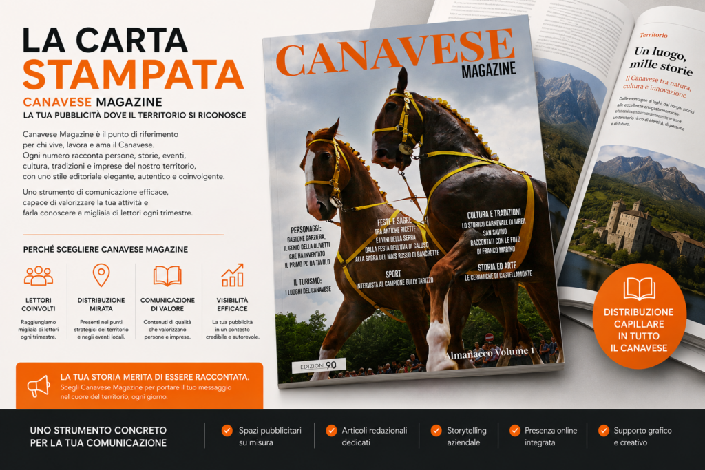 Con Canavese Magazine trasformiamo la carta stampata in uno strumento di comunicazione autorevole, elegante e vicino alle persone.
Raccontiamo il territorio attraverso storie, eventi, cultura, imprese ed eccellenze locali, creando uno spazio editoriale capace di dare valore ai brand che vogliono distinguersi in modo autentico.